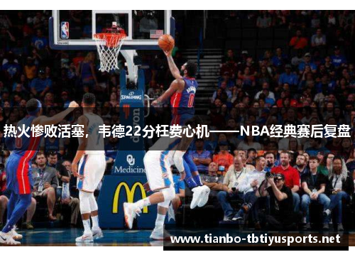 热火惨败活塞，韦德22分枉费心机——NBA经典赛后复盘